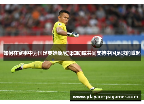 如何在赛事中为国足英雄桑尼加油助威共同支持中国足球的崛起 如何在赛事中为国足英雄桑尼加油助威共同支持中国足球的崛起