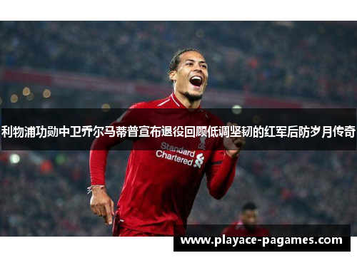 利物浦功勋中卫乔尔马蒂普宣布退役回顾低调坚韧的红军后防岁月传奇