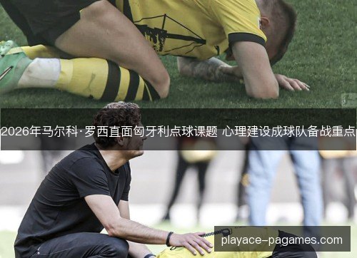2026年马尔科·罗西直面匈牙利点球课题 心理建设成球队备战重点 2026年马尔科·罗西直面匈牙利点球课题 心理建设成球队备战重点